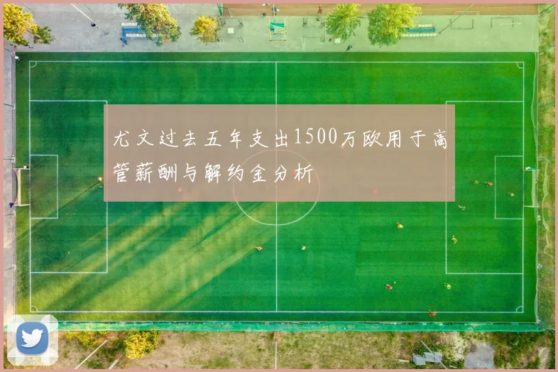 尤文过去五年支出1500万欧用于高管薪酬与解约金分析