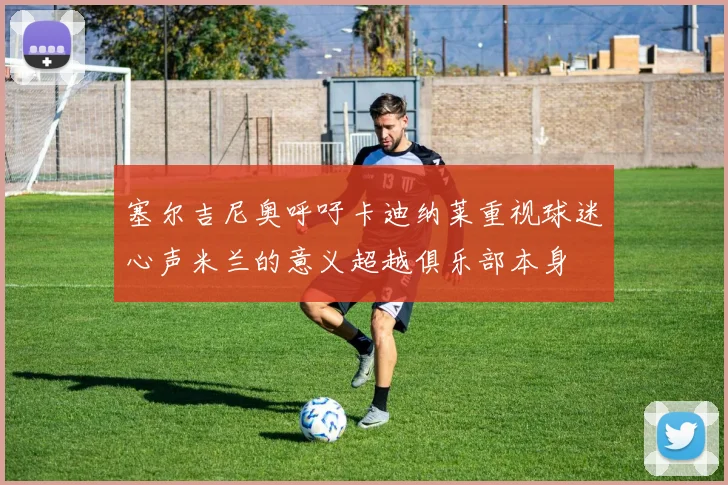 塞尔吉尼奥呼吁卡迪纳莱重视球迷心声米兰的意义超越俱乐部本身